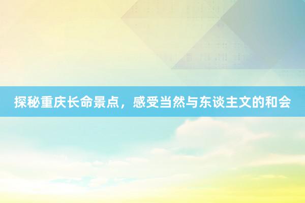 探秘重庆长命景点，感受当然与东谈主文的和会