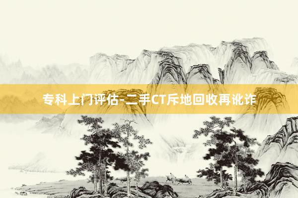 专科上门评估-二手CT斥地回收再讹诈